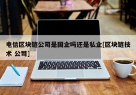 电信区块链公司是国企吗还是私企[区块链技术 公司]